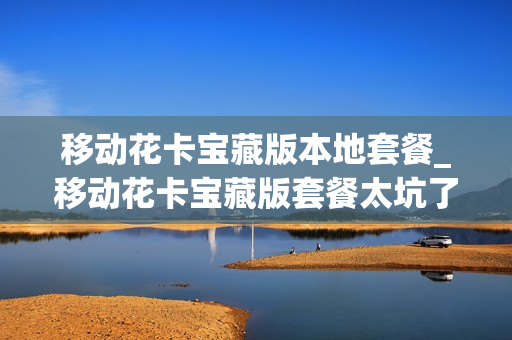 移动花卡宝藏版本地套餐_移动花卡宝藏版套餐太坑了免流哪些