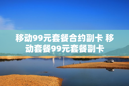 移动99元套餐合约副卡 移动套餐99元套餐副卡