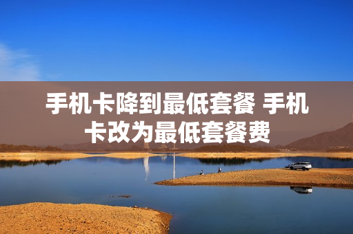手机卡降到最低套餐 手机卡改为最低套餐费