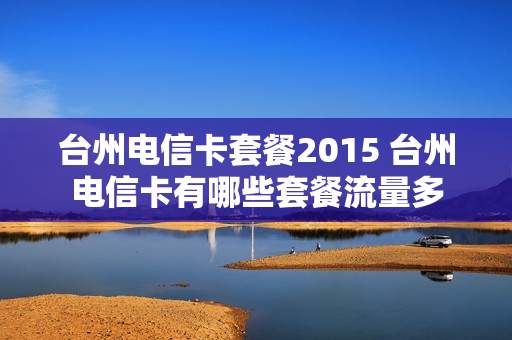 台州电信卡套餐2015 台州电信卡有哪些套餐流量多