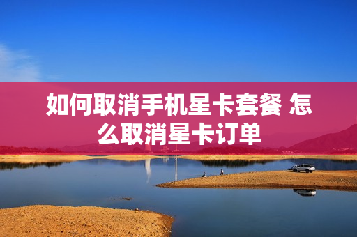 如何取消手机星卡套餐 怎么取消星卡订单