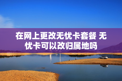 在网上更改无忧卡套餐 无忧卡可以改归属地吗