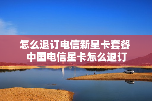 怎么退订电信新星卡套餐 中国电信星卡怎么退订
