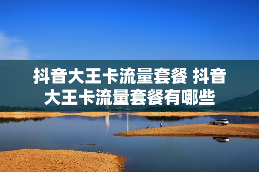 抖音大王卡流量套餐 抖音大王卡流量套餐有哪些