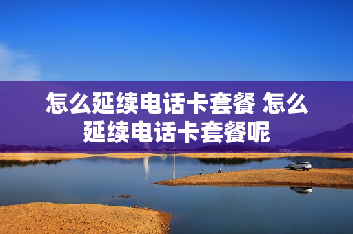怎么延续电话卡套餐 怎么延续电话卡套餐呢