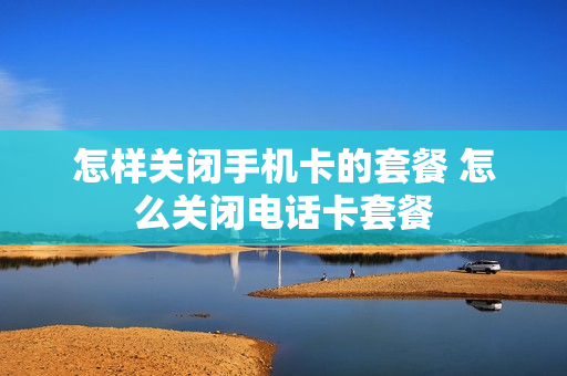 怎样关闭手机卡的套餐 怎么关闭电话卡套餐