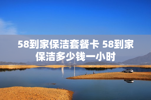 58到家保洁套餐卡 58到家保洁多少钱一小时
