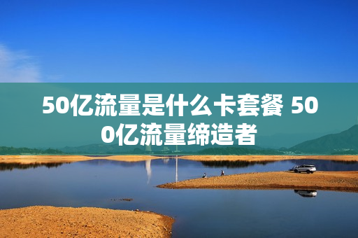 50亿流量是什么卡套餐 500亿流量缔造者