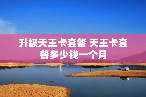 升级天王卡套餐 天王卡套餐多少钱一个月