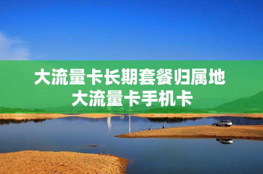 大流量卡长期套餐归属地 大流量卡手机卡