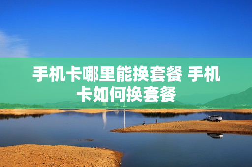 手机卡哪里能换套餐 手机卡如何换套餐