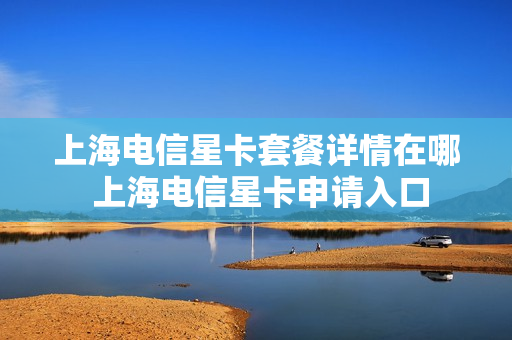 上海电信星卡套餐详情在哪 上海电信星卡申请入口