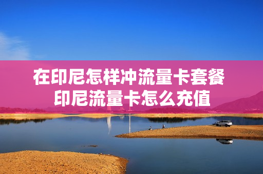 在印尼怎样冲流量卡套餐 印尼流量卡怎么充值