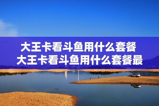 大王卡看斗鱼用什么套餐 大王卡看斗鱼用什么套餐最划算