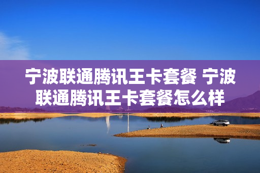 宁波联通腾讯王卡套餐 宁波联通腾讯王卡套餐怎么样