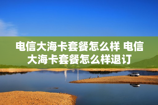 电信大海卡套餐怎么样 电信大海卡套餐怎么样退订