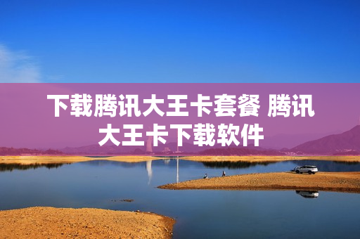 下载腾讯大王卡套餐 腾讯大王卡下载软件