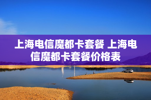 上海电信魔都卡套餐 上海电信魔都卡套餐价格表