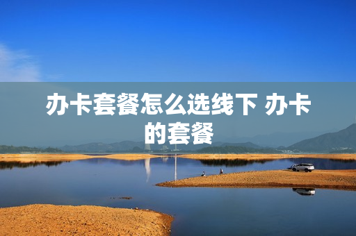 办卡套餐怎么选线下 办卡的套餐