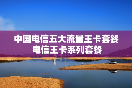 中国电信五大流量王卡套餐 电信王卡系列套餐