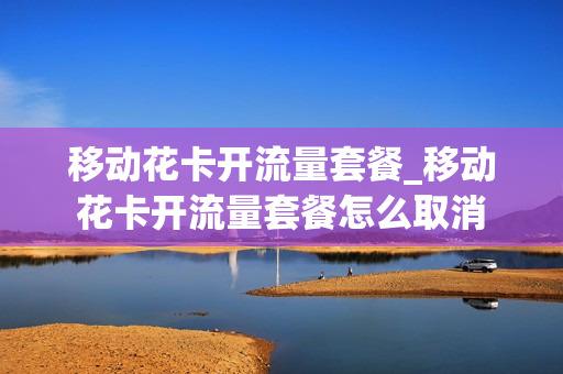 移动花卡开流量套餐_移动花卡开流量套餐怎么取消