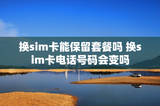 换sim卡能保留套餐吗 换sim卡电话号码会变吗