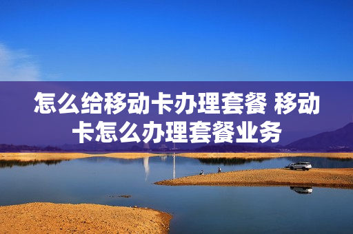 怎么给移动卡办理套餐 移动卡怎么办理套餐业务
