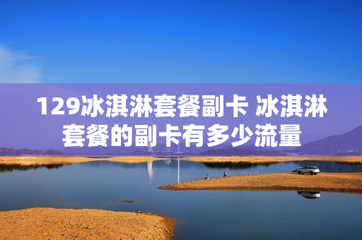 129冰淇淋套餐副卡 冰淇淋套餐的副卡有多少流量