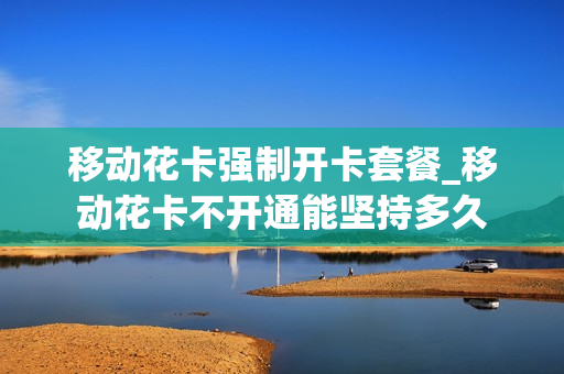 移动花卡强制开卡套餐_移动花卡不开通能坚持多久