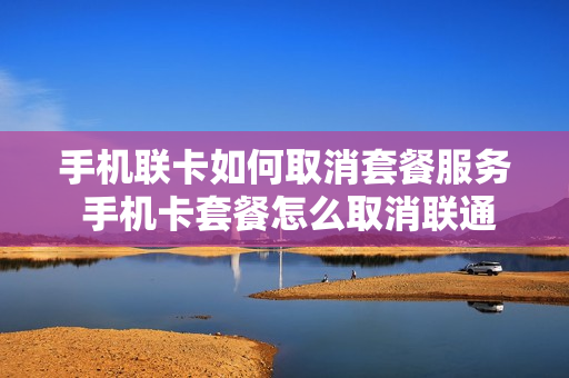 手机联卡如何取消套餐服务 手机卡套餐怎么取消联通