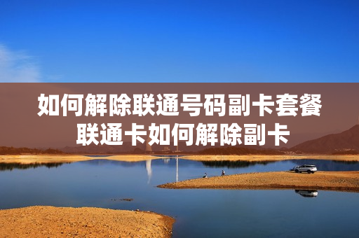 如何解除联通号码副卡套餐 联通卡如何解除副卡