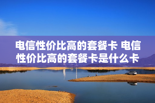 电信性价比高的套餐卡 电信性价比高的套餐卡是什么卡
