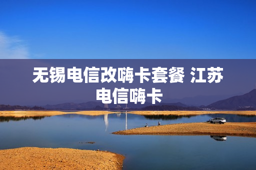 无锡电信改嗨卡套餐 江苏电信嗨卡