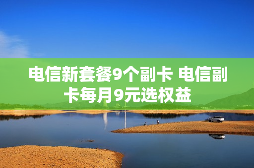 电信新套餐9个副卡 电信副卡每月9元选权益
