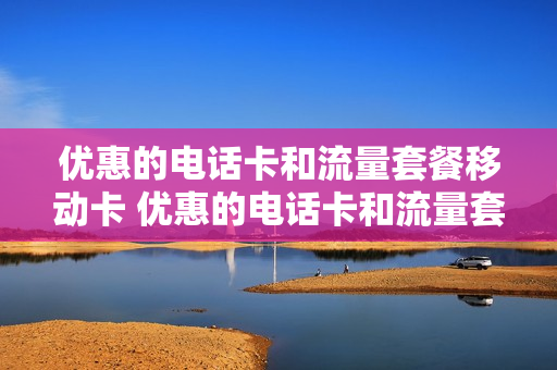 优惠的电话卡和流量套餐移动卡 优惠的电话卡和流量套餐移动卡能用吗