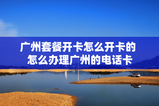 广州套餐开卡怎么开卡的 怎么办理广州的电话卡