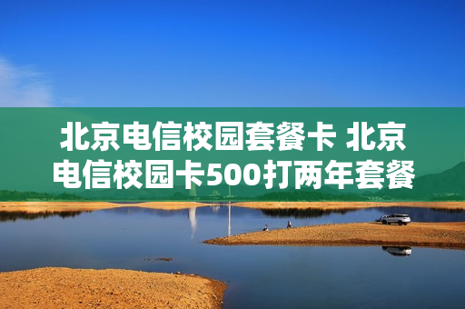 北京电信校园套餐卡 北京电信校园卡500打两年套餐详情