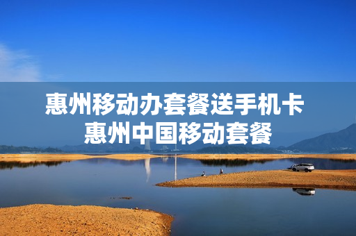 惠州移动办套餐送手机卡 惠州中国移动套餐