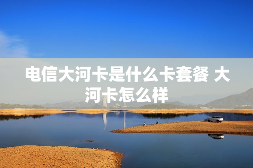 电信大河卡是什么卡套餐 大河卡怎么样