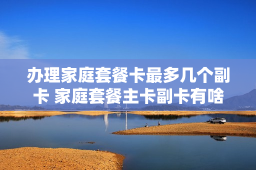 办理家庭套餐卡最多几个副卡 家庭套餐主卡副卡有啥区别