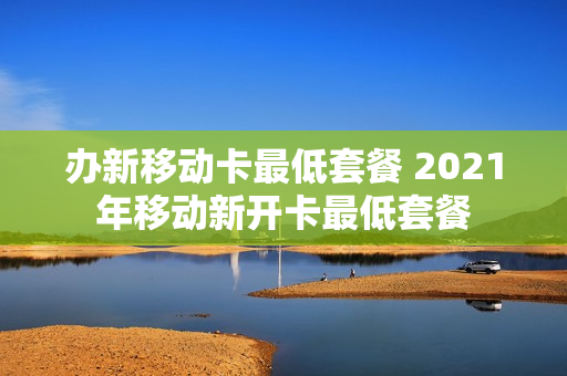办新移动卡最低套餐 2021年移动新开卡最低套餐