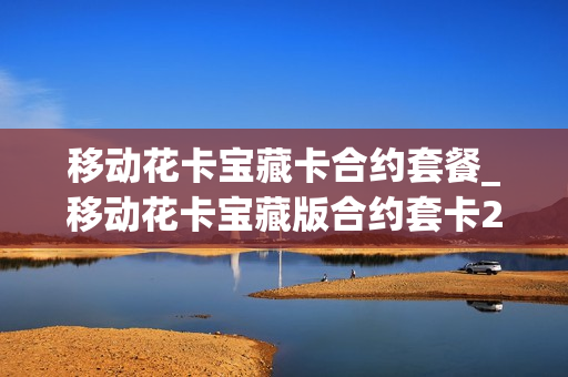 移动花卡宝藏卡合约套餐_移动花卡宝藏版合约套卡2020版