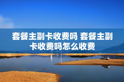 套餐主副卡收费吗 套餐主副卡收费吗怎么收费
