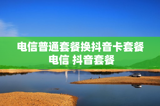 电信普通套餐换抖音卡套餐 电信 抖音套餐