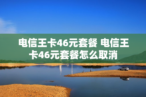 电信王卡46元套餐 电信王卡46元套餐怎么取消