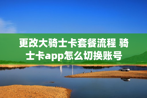 更改大骑士卡套餐流程 骑士卡app怎么切换账号