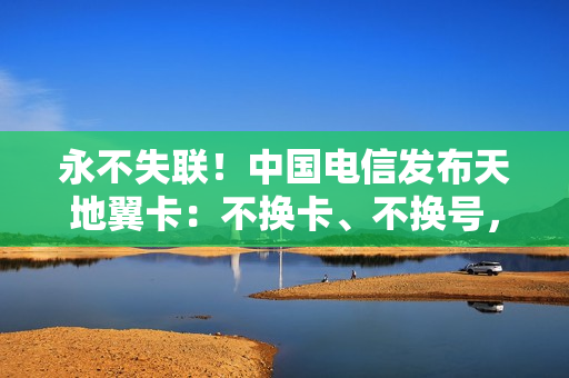 永不失联！中国电信发布天地翼卡：不换卡、不换号，直拨卫星