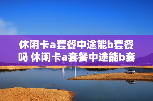 休闲卡a套餐中途能b套餐吗 休闲卡a套餐中途能b套餐吗怎么办