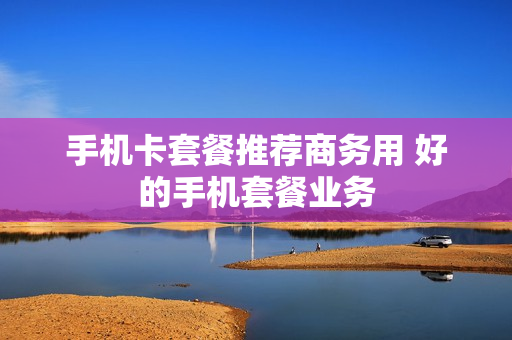 手机卡套餐推荐商务用 好的手机套餐业务