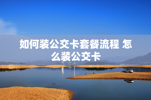如何装公交卡套餐流程 怎么装公交卡